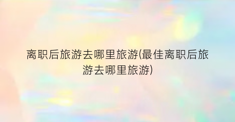 离职后旅游去哪里旅游(最佳离职后旅游去哪里旅游)