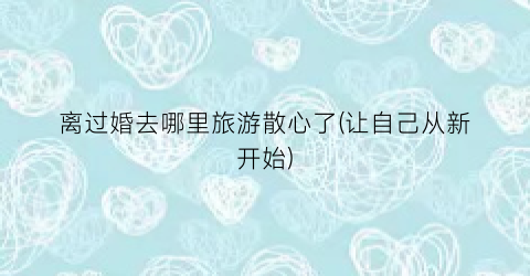 离过婚去哪里旅游散心了(让自己从新开始)