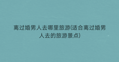 离过婚男人去哪里旅游(适合离过婚男人去的旅游景点)