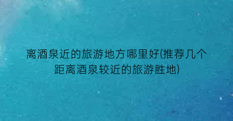 离酒泉近的旅游地方哪里好(推荐几个距离酒泉较近的旅游胜地)