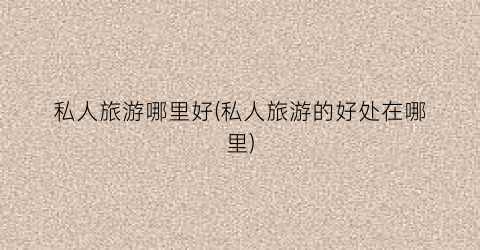 私人旅游哪里好(私人旅游的好处在哪里)