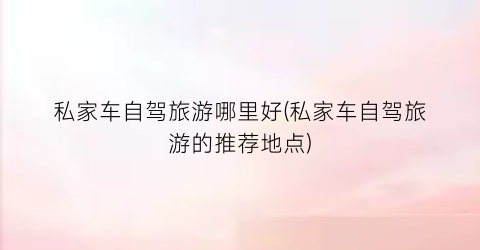 私家车自驾旅游哪里好(私家车自驾旅游的推荐地点)