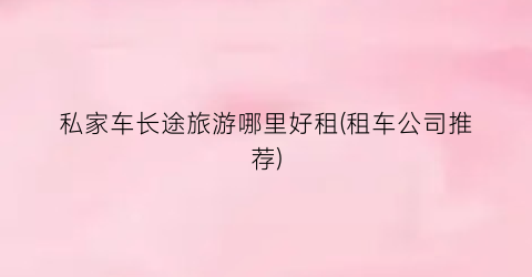 私家车长途旅游哪里好租(租车公司推荐)