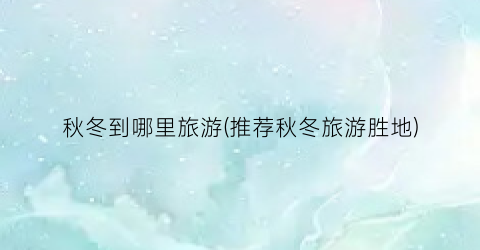秋冬到哪里旅游(推荐秋冬旅游胜地)