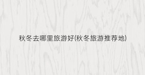 秋冬去哪里旅游好(秋冬旅游推荐地)
