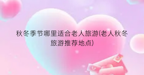 秋冬季节哪里适合老人旅游(老人秋冬旅游推荐地点)