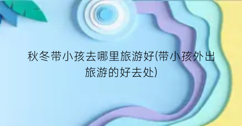秋冬带小孩去哪里旅游好(带小孩外出旅游的好去处)