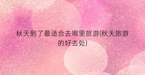秋天到了最适合去哪里旅游(秋天旅游的好去处)