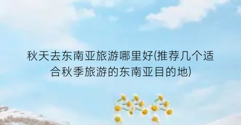 秋天去东南亚旅游哪里好(推荐几个适合秋季旅游的东南亚目的地)