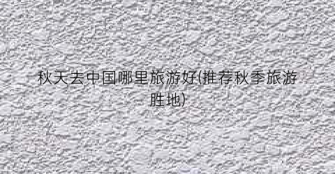 秋天去中国哪里旅游好(推荐秋季旅游胜地)