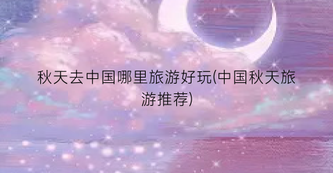 秋天去中国哪里旅游好玩(中国秋天旅游推荐)