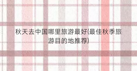秋天去中国哪里旅游最好(最佳秋季旅游目的地推荐)