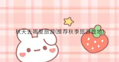 秋天去哪里旅游(推荐秋季旅游胜地)