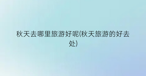 秋天去哪里旅游好呢(秋天旅游的好去处)