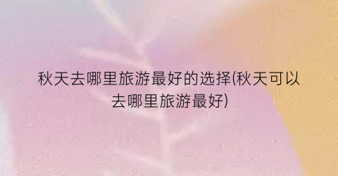 秋天去哪里旅游最好的选择(秋天可以去哪里旅游最好)