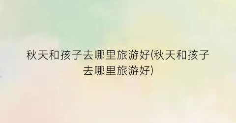 秋天和孩子去哪里旅游好(秋天和孩子去哪里旅游好)