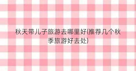 秋天带儿子旅游去哪里好(推荐几个秋季旅游好去处)