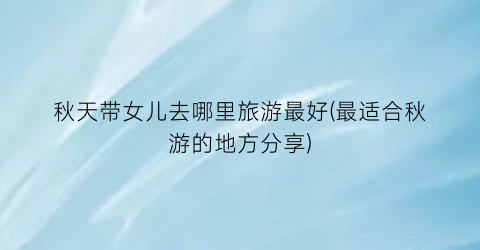 秋天带女儿去哪里旅游最好(最适合秋游的地方分享)