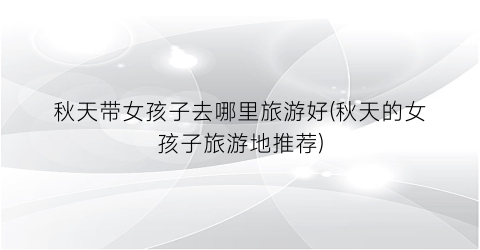 秋天带女孩子去哪里旅游好(秋天的女孩子旅游地推荐)