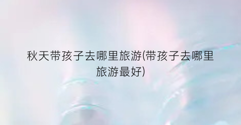 秋天带孩子去哪里旅游(带孩子去哪里旅游最好)
