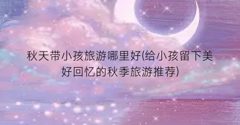 秋天带小孩旅游哪里好(给小孩留下美好回忆的秋季旅游推荐)