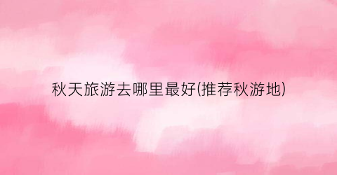 秋天旅游去哪里最好(推荐秋游地)