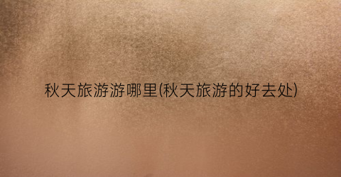 秋天旅游游哪里(秋天旅游的好去处)