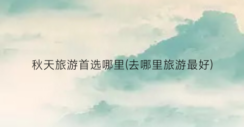 秋天旅游首选哪里(去哪里旅游最好)