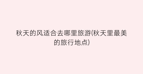 秋天的风适合去哪里旅游(秋天里最美的旅行地点)