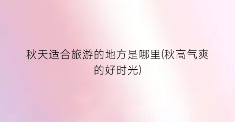 秋天适合旅游的地方是哪里(秋高气爽的好时光)