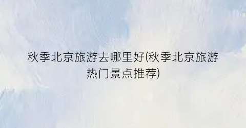 秋季北京旅游去哪里好(秋季北京旅游热门景点推荐)