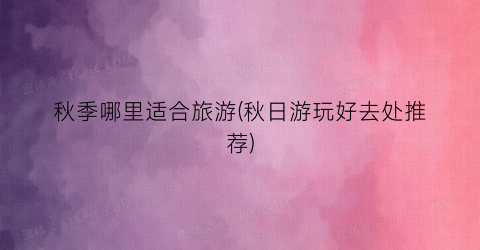 秋季哪里适合旅游(秋日游玩好去处推荐)