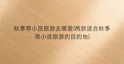 秋季带小孩旅游去哪里(两款适合秋季带小孩旅游的目的地)