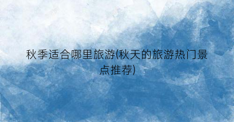 秋季适合哪里旅游(秋天的旅游热门景点推荐)
