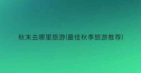 秋末去哪里旅游(最佳秋季旅游推荐)