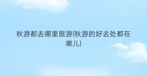秋游都去哪里旅游(秋游的好去处都在哪儿)