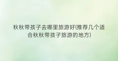 秋秋带孩子去哪里旅游好(推荐几个适合秋秋带孩子旅游的地方)
