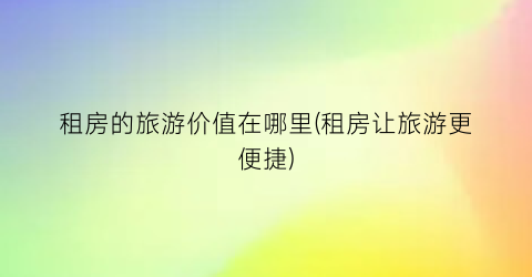 租房的旅游价值在哪里(租房让旅游更便捷)