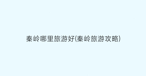 秦岭哪里旅游好(秦岭旅游攻略)