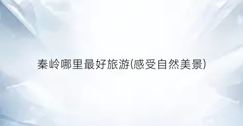 秦岭哪里最好旅游(感受自然美景)