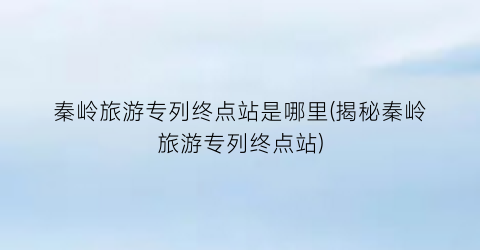 秦岭旅游专列终点站是哪里(揭秘秦岭旅游专列终点站)