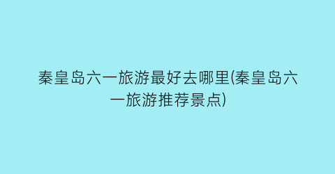 秦皇岛六一旅游最好去哪里(秦皇岛六一旅游推荐景点)