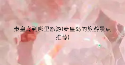 秦皇岛到哪里旅游(秦皇岛的旅游景点推荐)