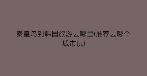 秦皇岛到韩国旅游去哪里(推荐去哪个城市玩)