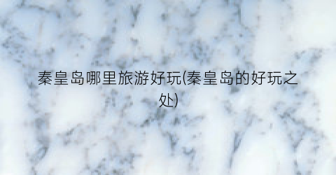 秦皇岛哪里旅游好玩(秦皇岛的好玩之处)