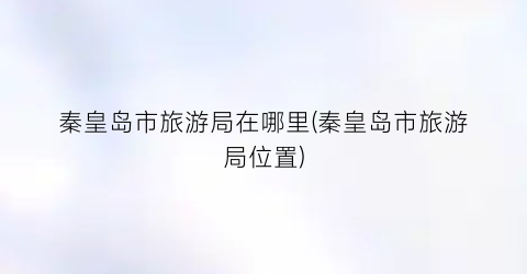 秦皇岛市旅游局在哪里(秦皇岛市旅游局位置)