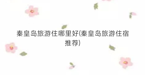 秦皇岛旅游住哪里好(秦皇岛旅游住宿推荐)