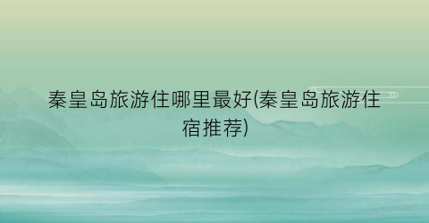秦皇岛旅游住哪里最好(秦皇岛旅游住宿推荐)