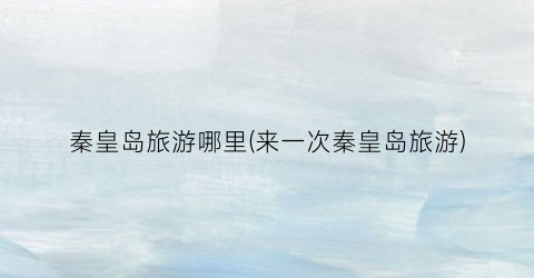 秦皇岛旅游哪里(来一次秦皇岛旅游)