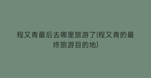 程又青最后去哪里旅游了(程又青的最终旅游目的地)
